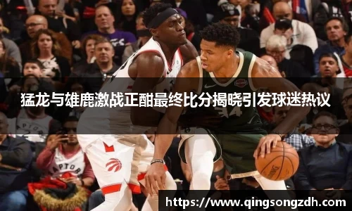猛龙与雄鹿激战正酣最终比分揭晓引发球迷热议